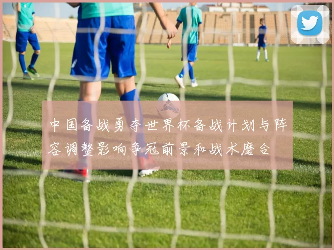 中国备战勇夺世界杯备战计划与阵容调整影响争冠前景和战术磨合
