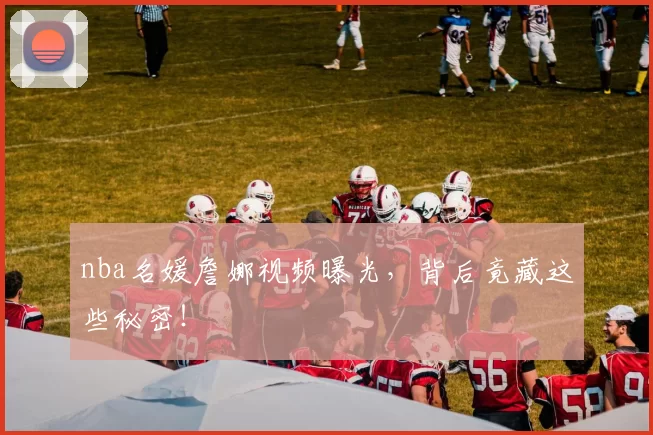 nba名媛詹娜视频曝光，背后竟藏这些秘密！