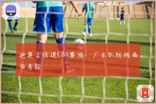 迪奥古伤退CBA赛场，广东队防线面临考验