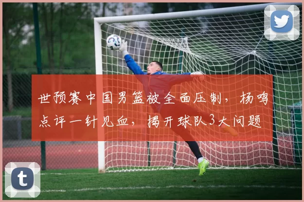 世预赛中国男篮被全面压制，杨鸣点评一针见血，揭开球队3大问题