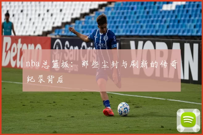 nba总篮板：那些尘封与刷新的传奇纪录背后