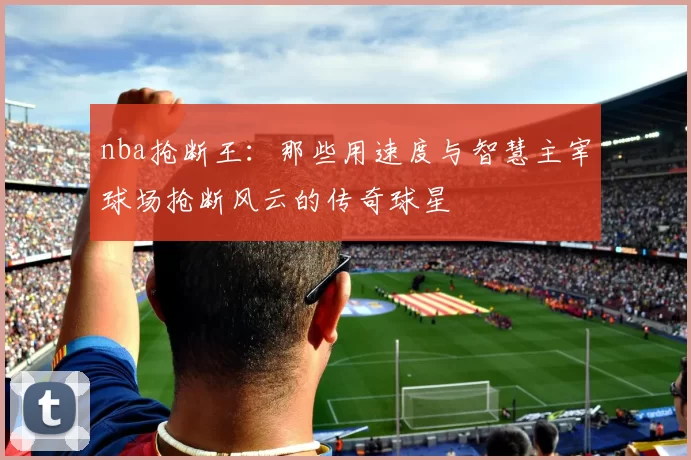 nba抢断王：那些用速度与智慧主宰球场抢断风云的传奇球星