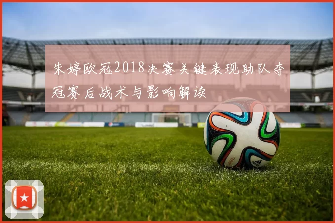 朱婷欧冠2018决赛关键表现助队夺冠赛后战术与影响解读