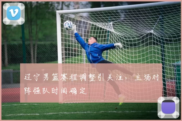 辽宁男篮赛程调整引关注，主场对阵强队时间确定