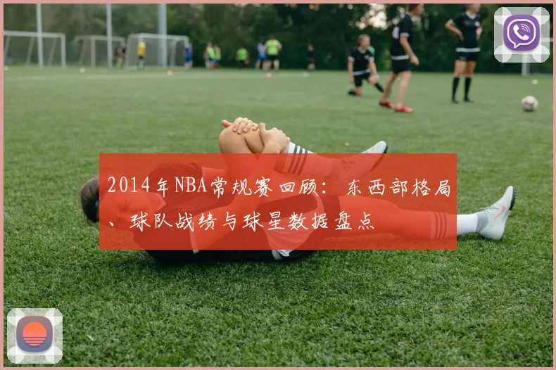 2014年NBA常规赛回顾：东西部格局、球队战绩与球星数据盘点