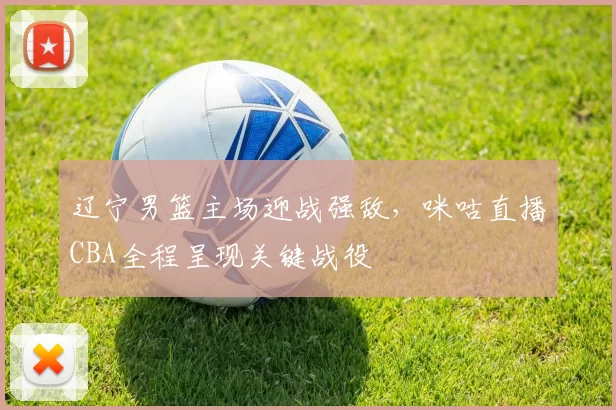 辽宁男篮主场迎战强敌，咪咕直播CBA全程呈现关键战役