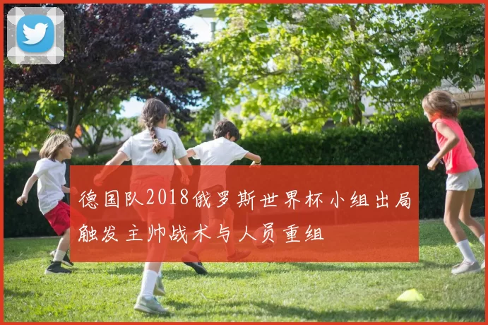 德国队2018俄罗斯世界杯小组出局触发主帅战术与人员重组