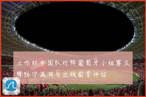 土伦杯中国队对阵葡萄牙小组赛交锋防守漏洞与出线前景评估