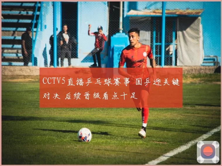 CCTV5直播乒乓球赛事 国乒迎关键对决 后续晋级看点十足