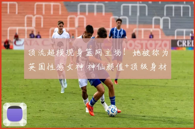 顶流超模现身篮网主场！她被称为英国性感女神 神仙颜值+顶级身材