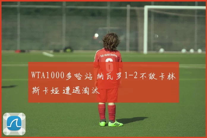 WTA1000多哈站 纳瓦罗1-2不敌卡林斯卡娅 遭遇淘汰
