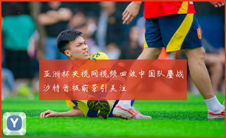 亚洲杯央视网视频回放中国队鏖战沙特晋级前景引关注