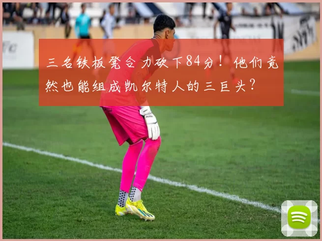 三名铁板凳合力砍下84分!他们竟然也能组成凯尔特人的三巨头?