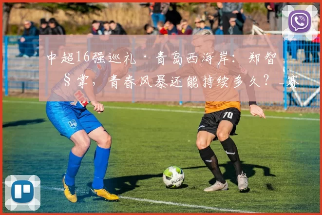中超16强巡礼·青岛西海岸：郑智执掌，青春风暴还能持续多久？_赛季_球员_主教练