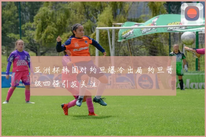 亚洲杯韩国对约旦爆冷出局 约旦晋级四强引发关注