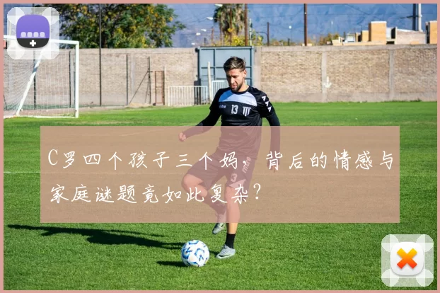 C罗四个孩子三个妈，背后的情感与家庭谜题竟如此复杂？