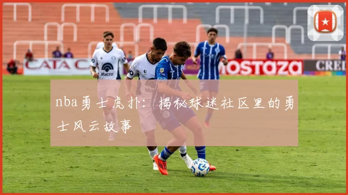 nba勇士虎扑：揭秘球迷社区里的勇士风云故事