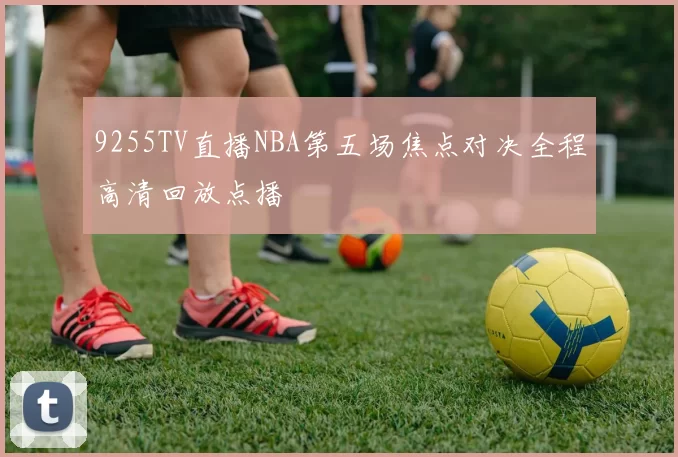 9255TV直播NBA第五场焦点对决全程高清回放点播