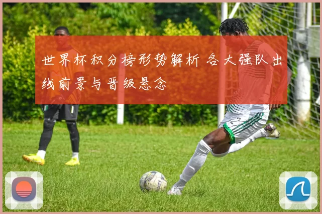世界杯积分榜形势解析 各大强队出线前景与晋级悬念