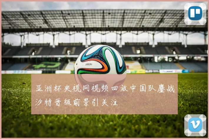 亚洲杯央视网视频回放中国队鏖战沙特晋级前景引关注