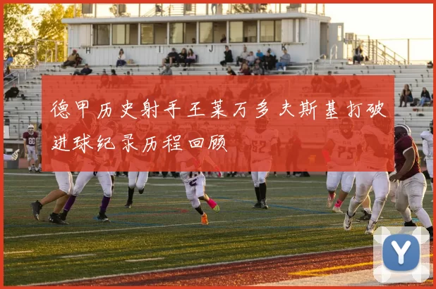 德甲历史射手王莱万多夫斯基打破进球纪录历程回顾