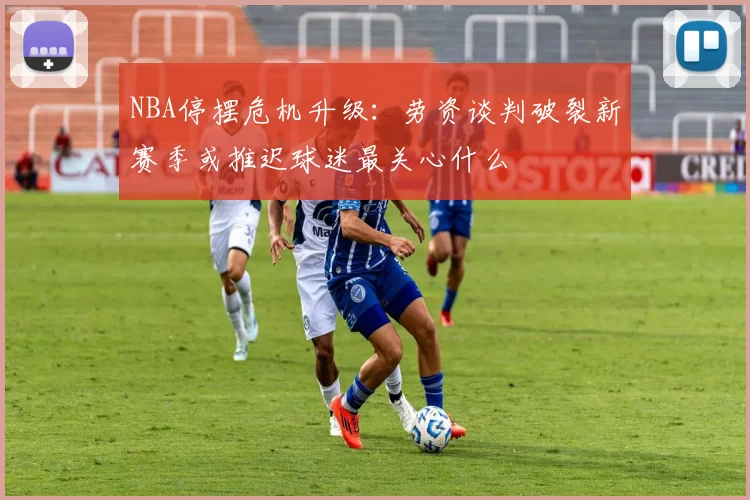 NBA停摆危机升级：劳资谈判破裂新赛季或推迟球迷最关心什么