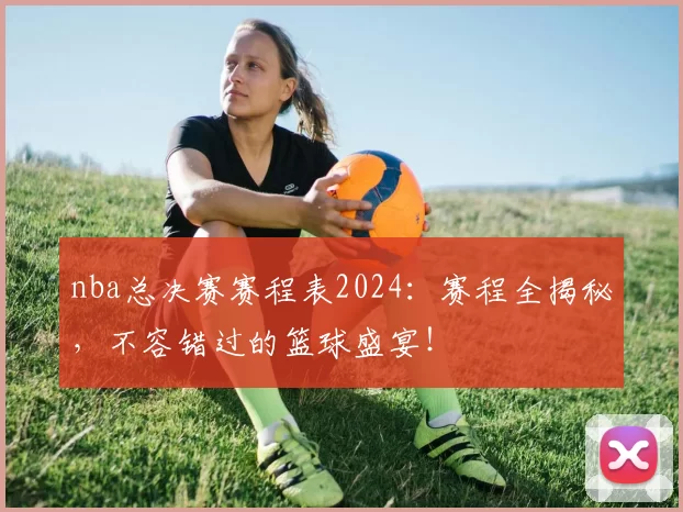 nba总决赛赛程表2024：赛程全揭秘，不容错过的篮球盛宴！