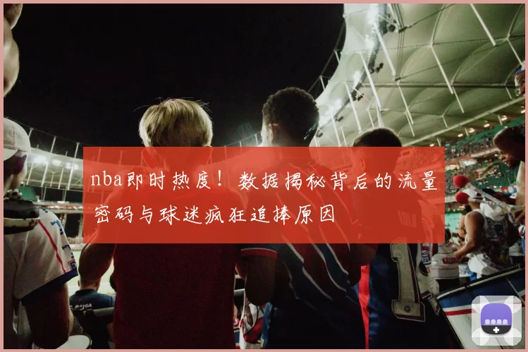nba即时热度！数据揭秘背后的流量密码与球迷疯狂追捧原因