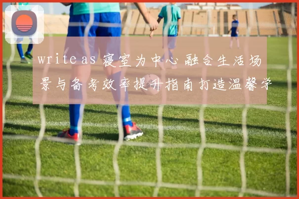write as 寝室为中心 融合生活场景与备考效率提升指南打造温馨学习角落助力追梦