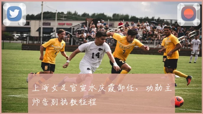 上海女足官宣水庆霞卸任，功勋主帅告别执教征程