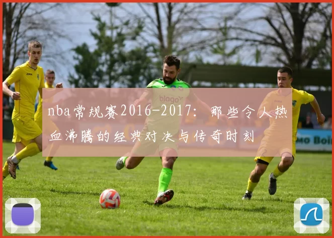 nba常规赛2016-2017：那些令人热血沸腾的经典对决与传奇时刻