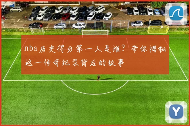 nba历史得分第一人是谁？带你揭秘这一传奇纪录背后的故事