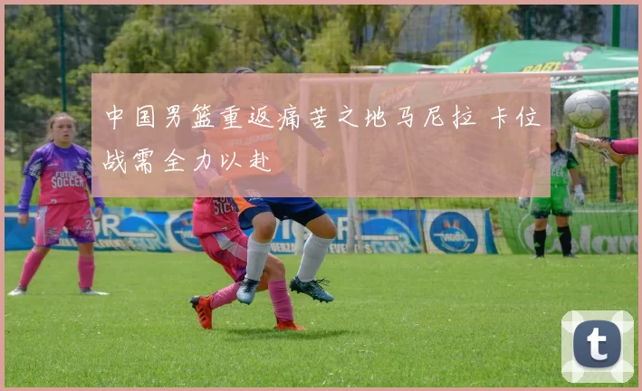 中国男篮重返痛苦之地马尼拉 卡位战需全力以赴