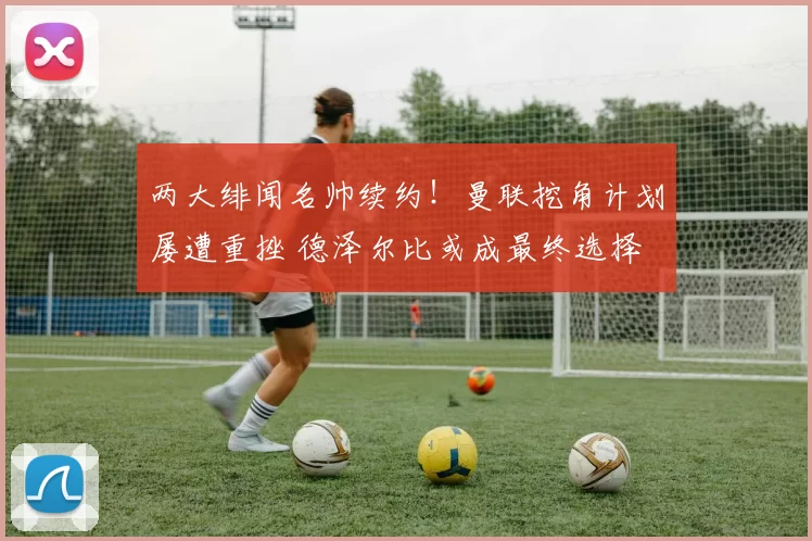 两大绯闻名帅续约！曼联挖角计划屡遭重挫 德泽尔比或成最终选择