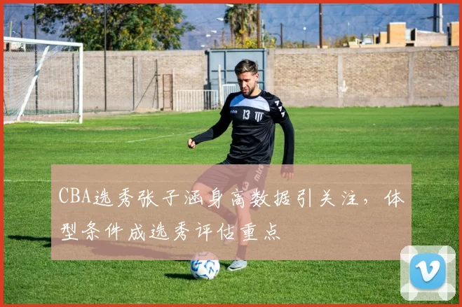 CBA选秀张子涵身高数据引关注，体型条件成选秀评估重点