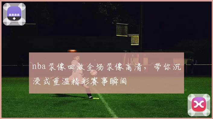 nba录像回放全场录像高清，带你沉浸式重温精彩赛事瞬间