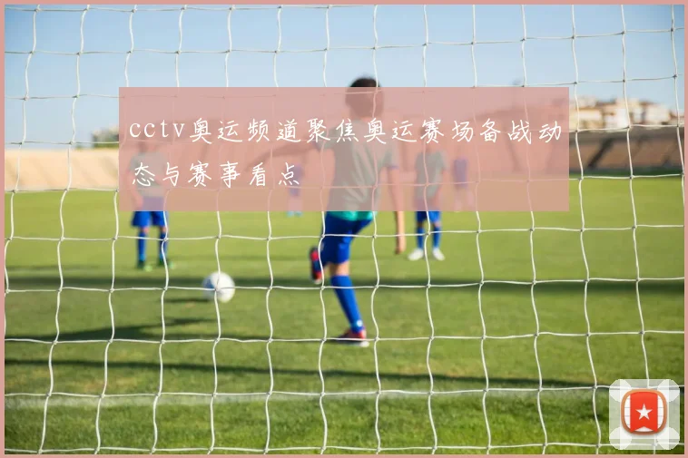 cctv奥运频道聚焦奥运赛场备战动态与赛事看点