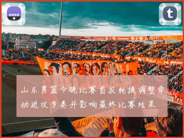 山东男篮今晚比赛首发轮换调整牵动进攻节奏并影响最终比赛结果