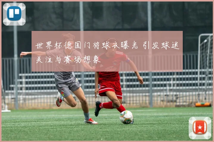 世界杯德国门将球衣曝光 引发球迷关注与赛场想象