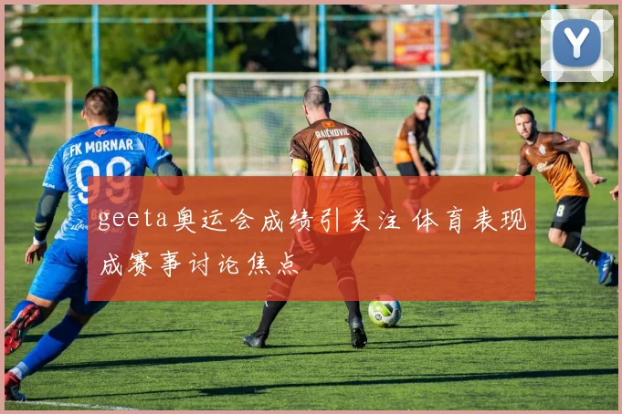 geeta奥运会成绩引关注 体育表现成赛事讨论焦点