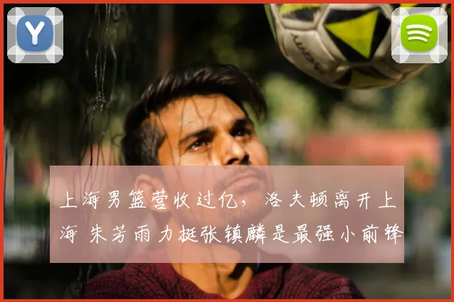 上海男篮营收过亿,洛夫顿离开上海 朱芳雨力挺张镇麟是最强小前锋