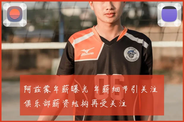 阿兹蒙年薪曝光 年薪细节引关注 俱乐部薪资结构再受关注