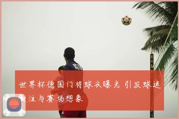 世界杯德国门将球衣曝光 引发球迷关注与赛场想象